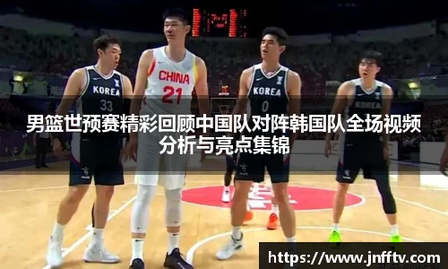 男篮世预赛精彩回顾中国队对阵韩国队全场视频分析与亮点集锦